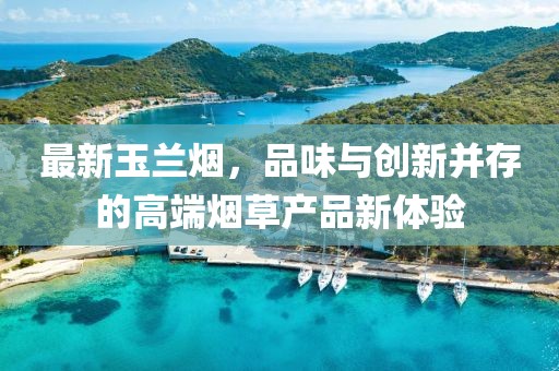 最新玉蘭煙，品味與創新并存的高端煙草產品新體驗