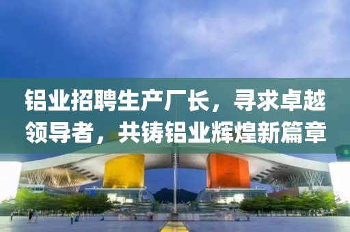 鋁業(yè)招聘生產(chǎn)廠長(zhǎng),尋求卓越領(lǐng)導(dǎo)者,共鑄鋁業(yè)輝煌新篇章