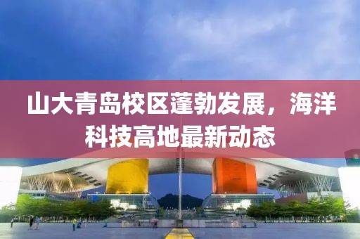 山大青島校區(qū)蓬勃發(fā)展,海洋科技高地最新動(dòng)態(tài)