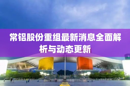 常鋁股份重組最新消息全面解析與動態(tài)更新