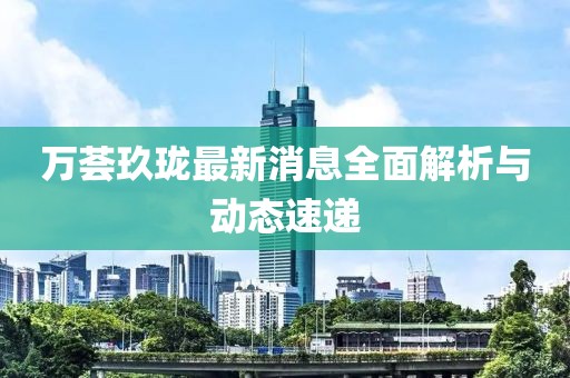 萬薈玖瓏最新消息全面解析與動態(tài)速遞
