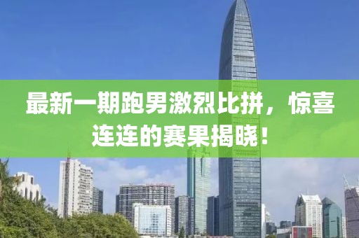 最新一期跑男激烈比拼,驚喜連連的賽果揭曉!