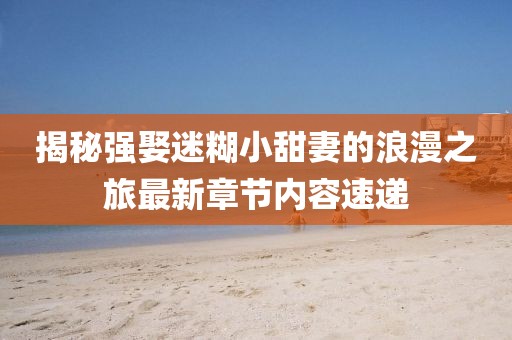 揭秘強娶迷糊小甜妻的浪漫之旅最新章節內容速遞