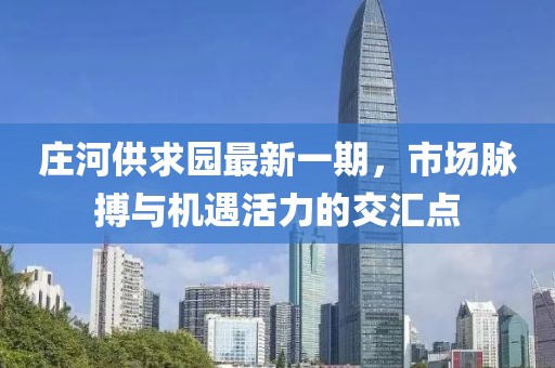 莊河供求園最新一期,市場脈搏與機遇活力的交匯點