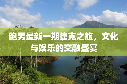 跑男最新一期捷克之旅,文化與娛樂(lè)的交融盛宴