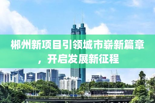 郴州新項目引領城市嶄新篇章，開啟發展新征程