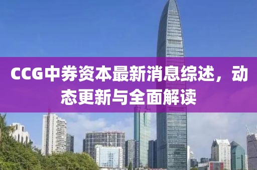 CCG中券資本最新消息綜述,動態更新與全面解讀