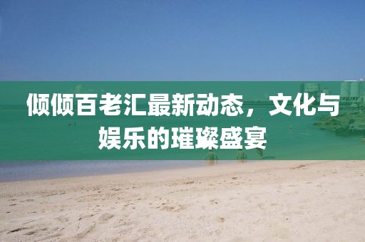傾傾百老匯最新動態,文化與娛樂的璀璨盛宴