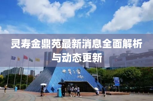 靈壽金鼎苑最新消息全面解析與動(dòng)態(tài)更新