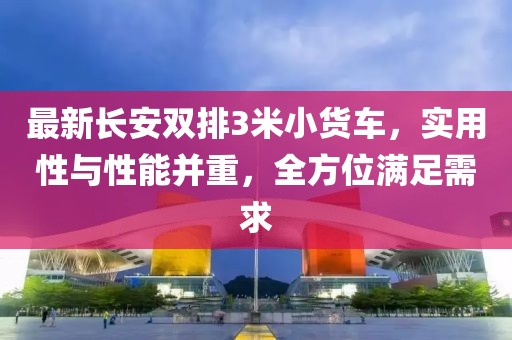 最新長安雙排3米小貨車,實(shí)用性與性能并重,全方位滿足需求