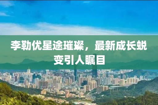 李勒優(yōu)星途璀璨,最新成長蛻變引人矚目