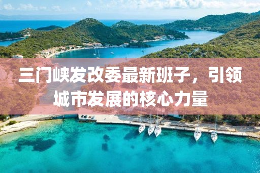 三門(mén)峽發(fā)改委最新班子,引領(lǐng)城市發(fā)展的核心力量