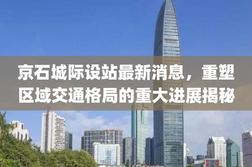 京石城際設(shè)站最新消息,重塑區(qū)域交通格局的重大進(jìn)展揭秘