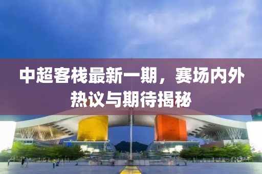 中超客棧最新一期,賽場內外熱議與期待揭秘