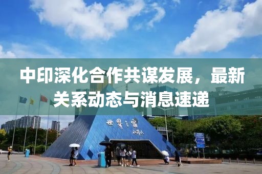 中印深化合作共謀發展,最新關系動態與消息速遞