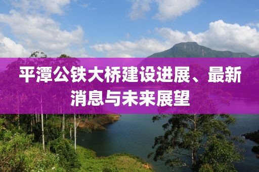 平潭公鐵大橋建設進展、最新消息與未來展望