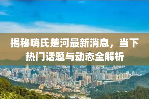 揭秘嗨氏楚河最新消息,當下熱門話題與動態全解析