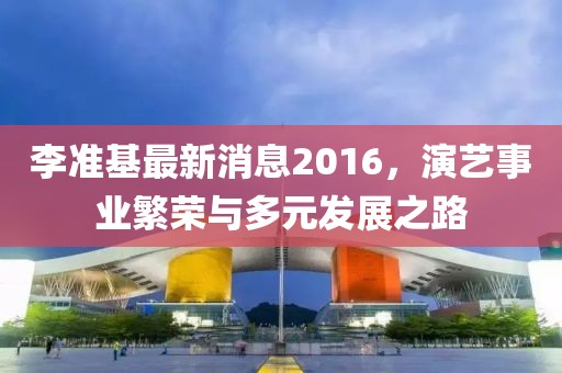 李準基最新消息2016,演藝事業繁榮與多元發展之路