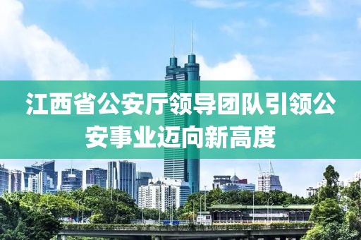 江西省公安廳領導團隊引領公安事業邁向新高度