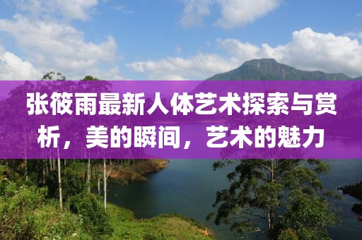 張筱雨最新人體藝術探索與賞析,美的瞬間,藝術的魅力