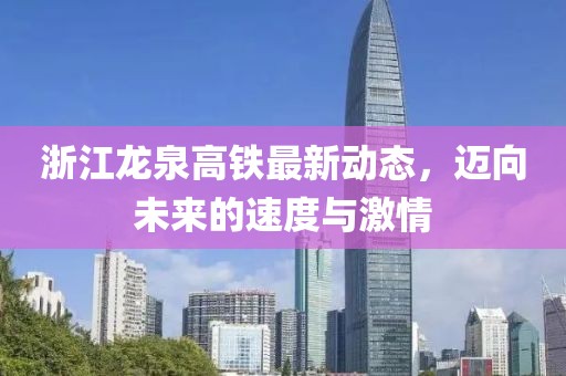 浙江龍泉高鐵最新動態,邁向未來的速度與激情