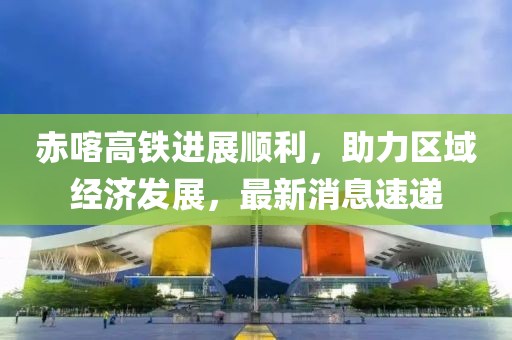 赤喀高鐵進展順利,助力區域經濟發展,最新消息速遞