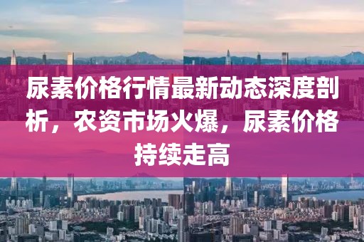 尿素價(jià)格行情最新動(dòng)態(tài)深度剖析,農(nóng)資市場(chǎng)火爆,尿素價(jià)格持續(xù)走高