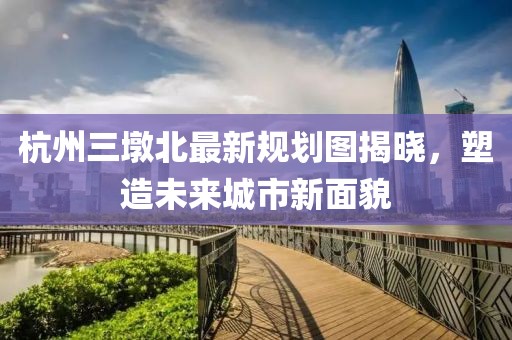 杭州三墩北最新規(guī)劃圖揭曉，塑造未來(lái)城市新面貌