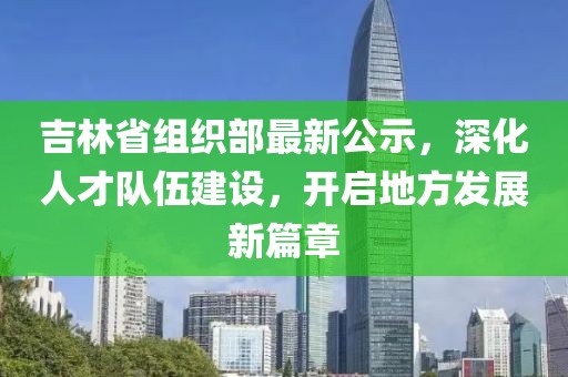 吉林省組織部最新公示,深化人才隊伍建設,開啟地方發展新篇章