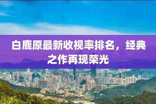 白鹿原最新收視率排名,經典之作再現榮光