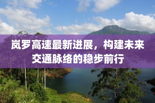 嵐羅高速最新進展,構建未來交通脈絡的穩步前行