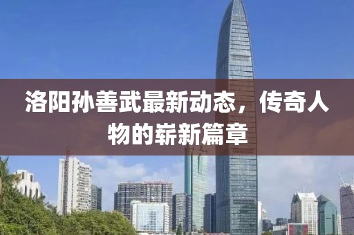 洛陽孫善武最新動態,傳奇人物的嶄新篇章