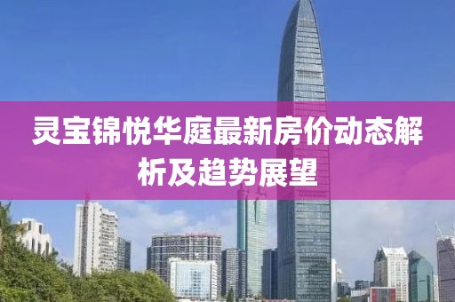 靈寶錦悅華庭最新房價動態解析及趨勢展望