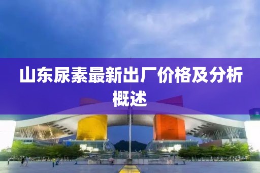 山東尿素最新出廠價格及分析概述