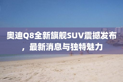奧迪Q8全新旗艦SUV震撼發(fā)布,最新消息與獨(dú)特魅力