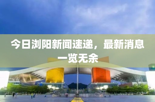 今日瀏陽新聞速遞,最新消息一覽無余