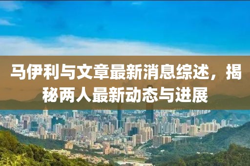 馬伊利與文章最新消息綜述,揭秘兩人最新動態(tài)與進(jìn)展