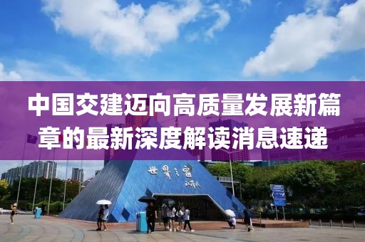 中國(guó)交建邁向高質(zhì)量發(fā)展新篇章的最新深度解讀消息速遞