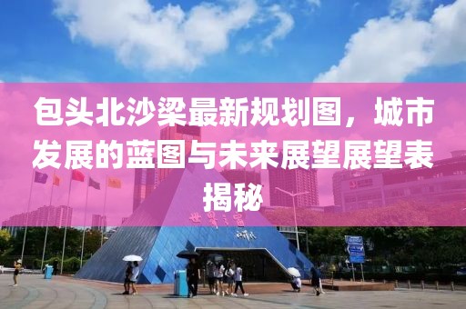 包頭北沙梁最新規(guī)劃圖,城市發(fā)展的藍(lán)圖與未來展望展望表揭秘