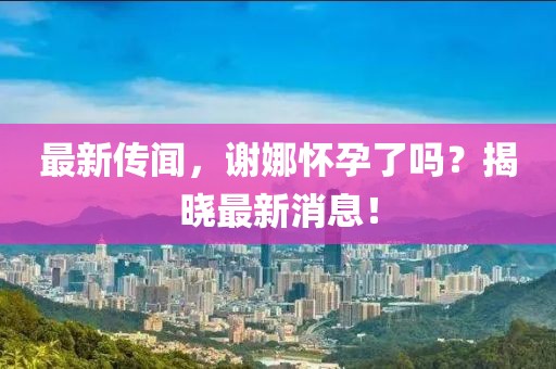 最新傳聞，謝娜懷孕了嗎？揭曉最新消息！