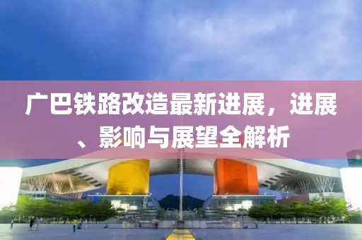 廣巴鐵路改造最新進展,進展、影響與展望全解析