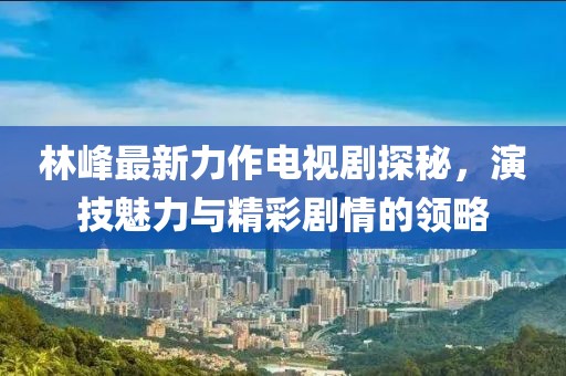 林峰最新力作電視劇探秘,演技魅力與精彩劇情的領略