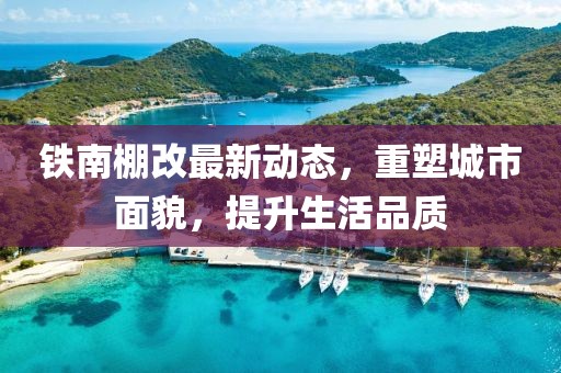 鐵南棚改最新動(dòng)態(tài)，重塑城市面貌，提升生活品質(zhì)