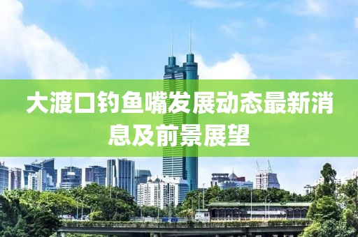 大渡口釣魚嘴發展動態最新消息及前景展望