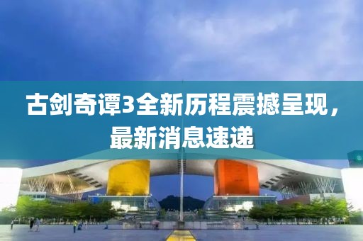 古劍奇譚3全新歷程震撼呈現,最新消息速遞
