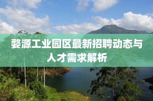 婺源工業(yè)園區(qū)最新招聘動態(tài)與人才需求解析