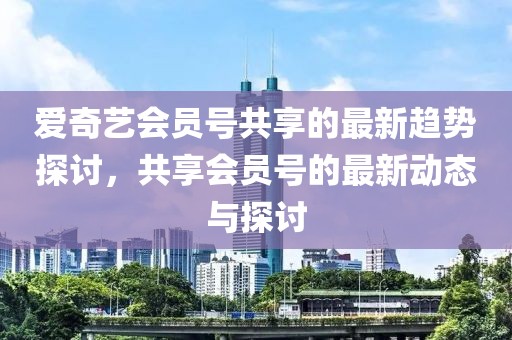 愛奇藝會員號共享的最新趨勢探討,共享會員號的最新動態與探討