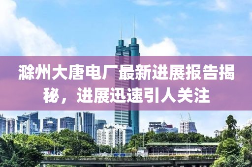 滁州大唐電廠(chǎng)最新進(jìn)展報(bào)告揭秘,進(jìn)展迅速引人關(guān)注