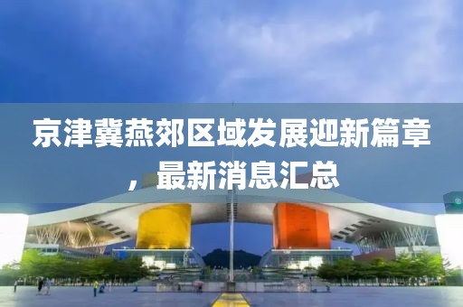 京津冀燕郊區域發展迎新篇章,最新消息匯總