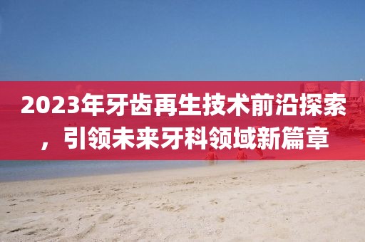 2023年牙齒再生技術(shù)前沿探索,引領(lǐng)未來牙科領(lǐng)域新篇章